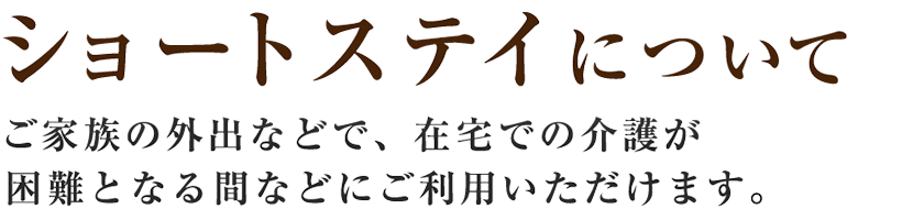 【ショートステイについて】ご家族の外出などで、在宅での介護が困難となる間などにご利用いただけます。
